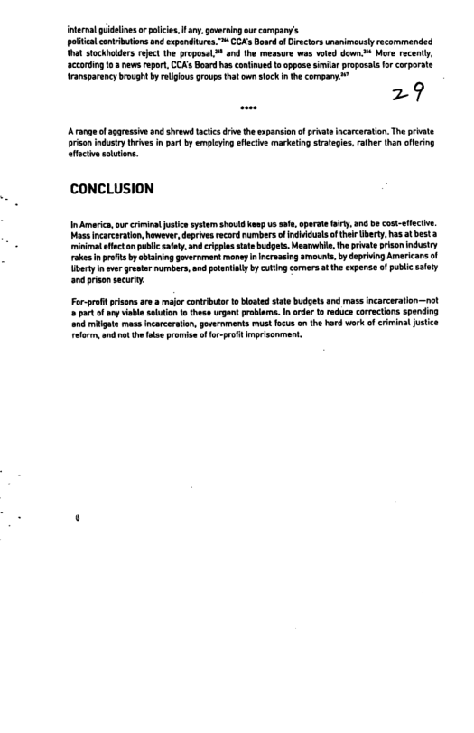 [ — e e e R ot crs ol et that stockholders reject the proposal™ and the measure was voted down.™ More recently, e s e e o o Wransparancy brough by religous roups that own sock nthe company  29  A range o aggrassve and shrewd acics driveth expansionofprivat incarcaration. Th private  prisan ndustry thives in prt by employing efecive marketing strateges,rather than offering efectie sautons.  CCONCLUSION  I America, urcrmint justcssystem should kaep U sfe, opeate iy, and be cost-sfecte. Masa incarcartion, howevr, deprives record numbers ofindiidulsofther Uberty. has atbesta minimat effectonpubi alty. and crppls st budgets. Maanwhie, theprvate prison indusry rakesinprfit b blaining overnment moneyncreasing amauns, by depriing Americans of berty never reatar numbers,and potentally by cultngcormrs a the xpense of public safey and pisonsacury.  Forproftprisans ae 2 majo conrbuta o blostd stte budgets ard mass ncarceration—nol ot of any vible solution o these urgent problama. In oder to reduce corrections spending and mitigae mass ncarceraton, goveroments mustfocus o the hard wark of criminal justce Fform, ad o he flsepramise ffor-prfit imprisonment. 